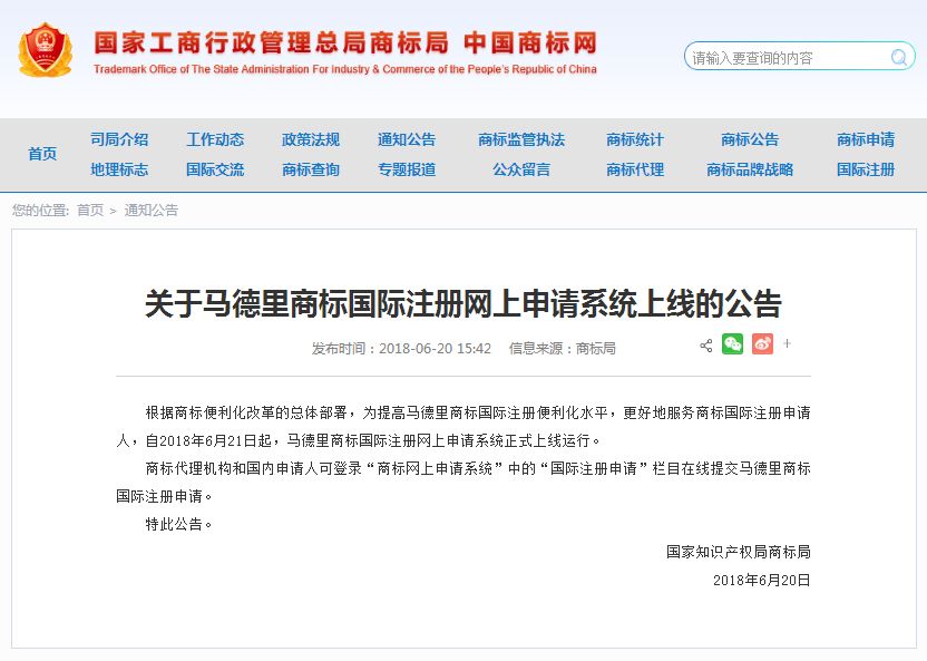 關(guān)于馬德里商標(biāo)國(guó)際注冊(cè)網(wǎng)上申請(qǐng)系統(tǒng)上線的公告   根據(jù)商標(biāo)便利化改革的總體部署，為提高馬德里商標(biāo)國(guó)際注冊(cè)便利化水平，更好地服務(wù)商標(biāo)國(guó)際注冊(cè)申請(qǐng)人，自2018年6月21日起，馬德里商標(biāo)國(guó)際注冊(cè)網(wǎng)上申請(qǐng)系統(tǒng)正式上線運(yùn)行。   商標(biāo)代理機(jī)構(gòu)和國(guó)內(nèi)申請(qǐng)人可登錄“商標(biāo)網(wǎng)上申請(qǐng)系統(tǒng)”中的“國(guó)際注冊(cè)申請(qǐng)”欄目在線提交馬德里商標(biāo)國(guó)際注冊(cè)申請(qǐng)。   特此公告。   國(guó)家知識(shí)產(chǎn)權(quán)局商標(biāo)局  2018年6月20日
